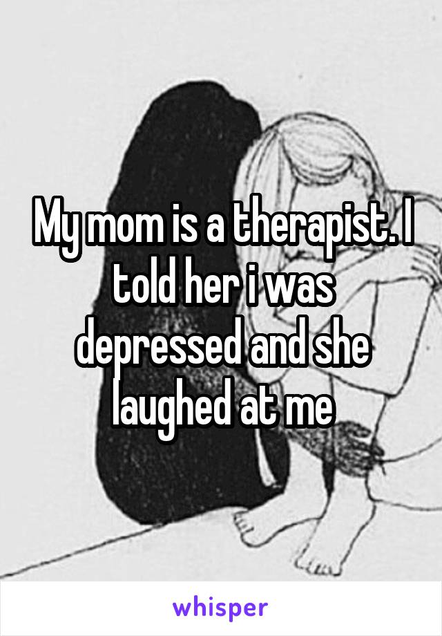 My mom is a therapist. I told her i was depressed and she laughed at me