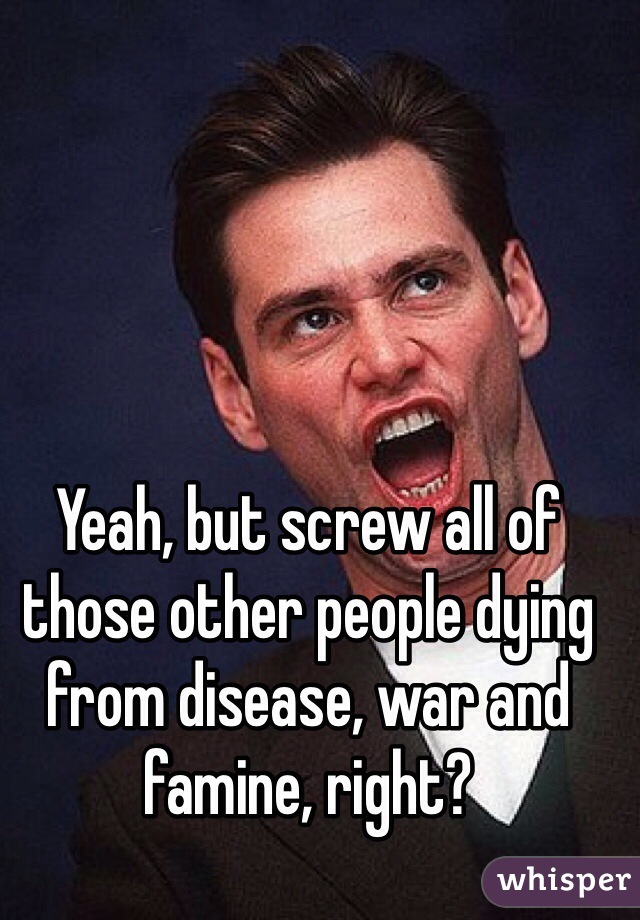 Yeah, but screw all of those other people dying from disease, war and famine, right?