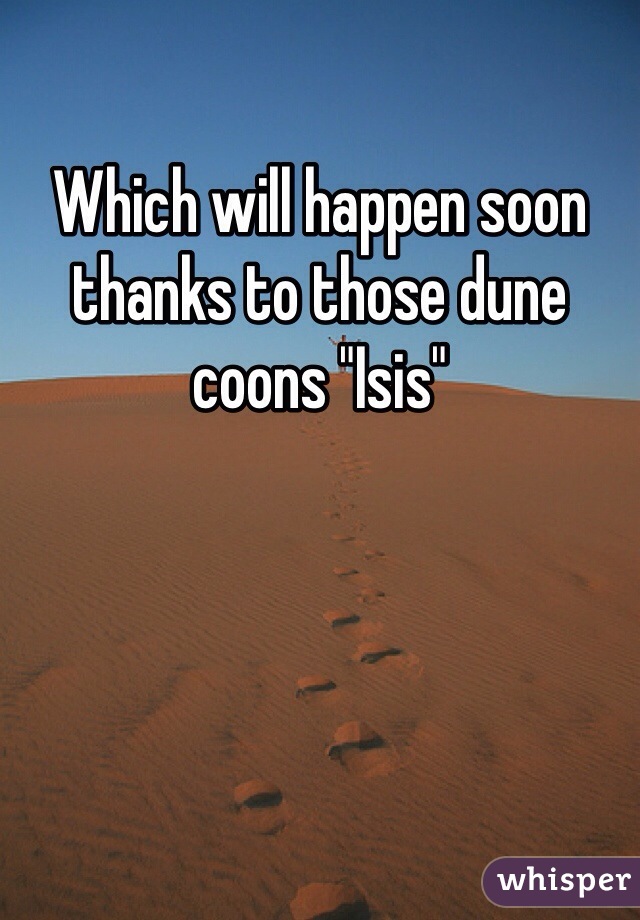 Which will happen soon thanks to those dune coons "Isis"