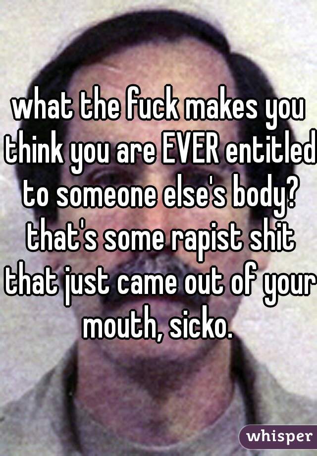 what the fuck makes you think you are EVER entitled to someone else's body? that's some rapist shit that just came out of your mouth, sicko. 