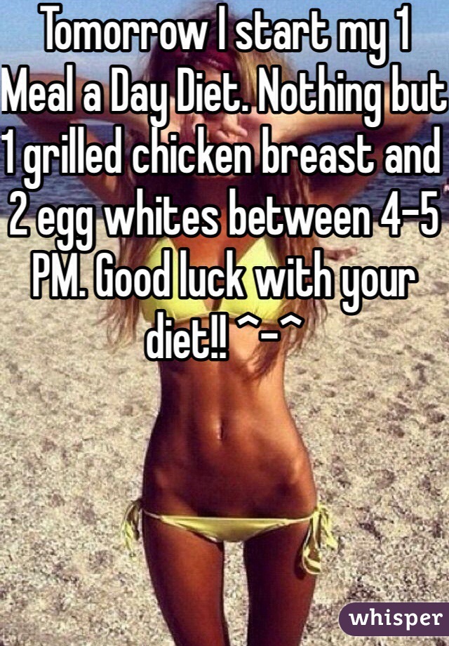 Tomorrow I start my 1 Meal a Day Diet. Nothing but 1 grilled chicken breast and 2 egg whites between 4-5 PM. Good luck with your diet!! ^-^