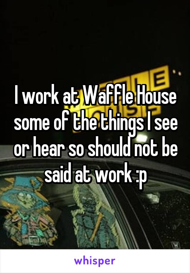 I work at Waffle House some of the things I see or hear so should not be said at work :p