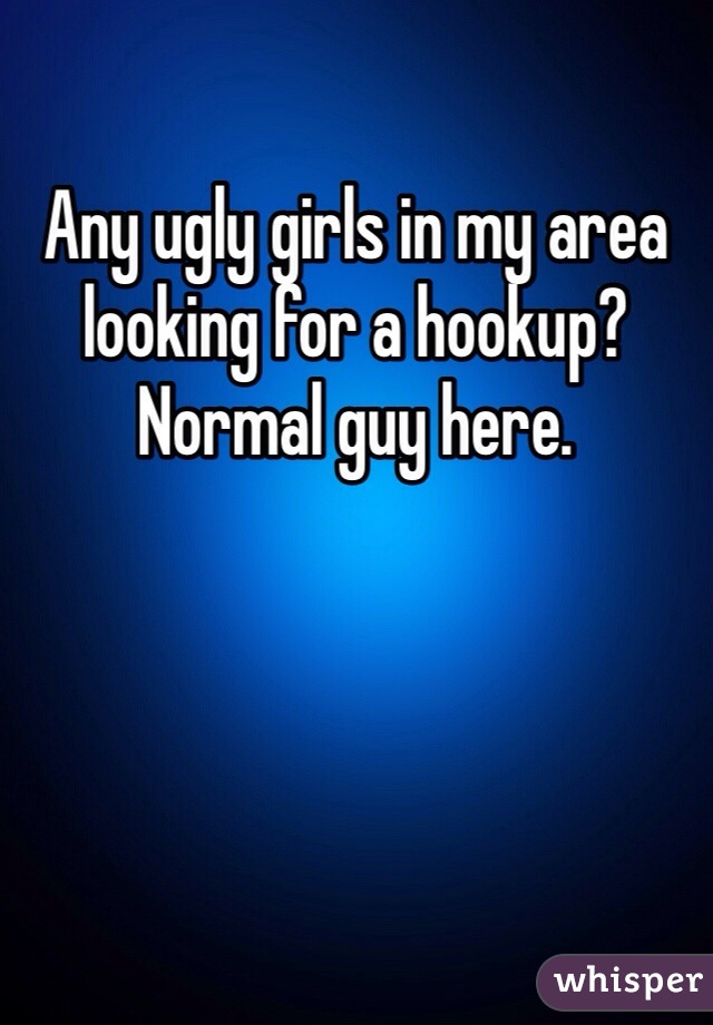 Any ugly girls in my area looking for a hookup? Normal guy here.