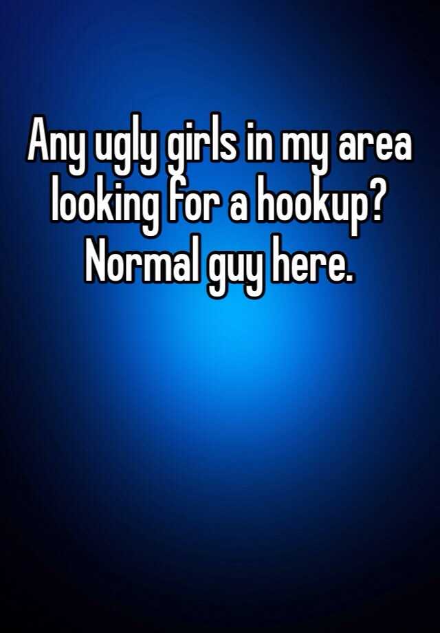 Any ugly girls in my area looking for a hookup? Normal guy here.