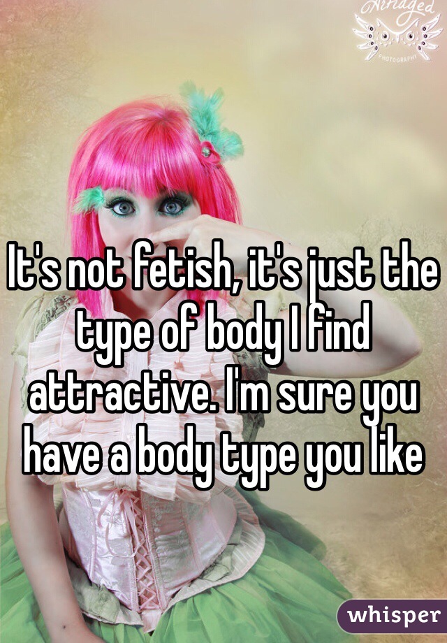 It's not fetish, it's just the type of body I find attractive. I'm sure you have a body type you like 