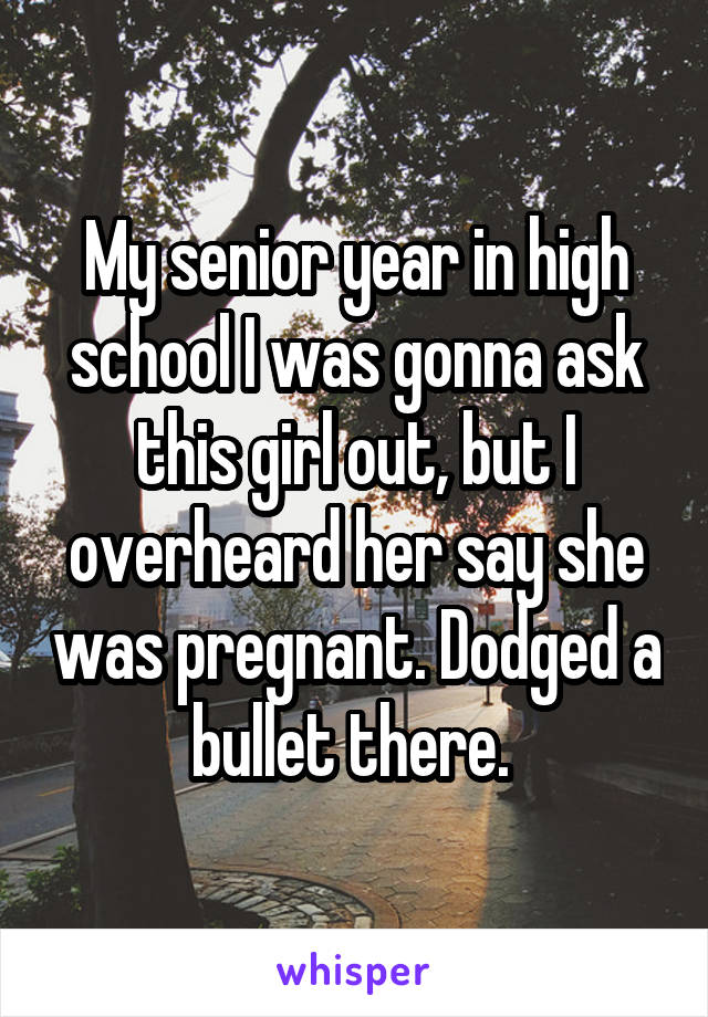 My senior year in high school I was gonna ask this girl out, but I overheard her say she was pregnant. Dodged a bullet there. 