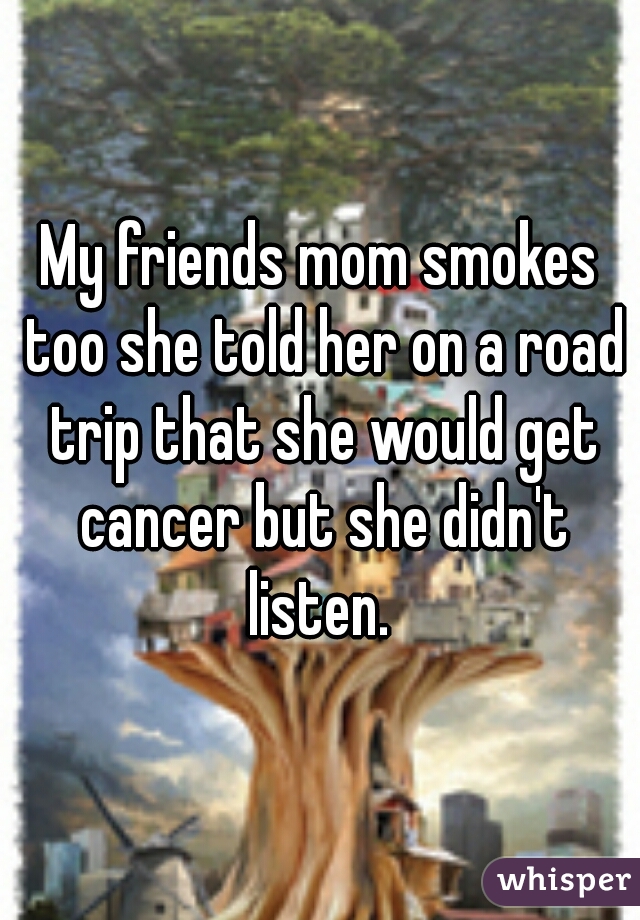 My friends mom smokes too she told her on a road trip that she would get cancer but she didn't listen. 