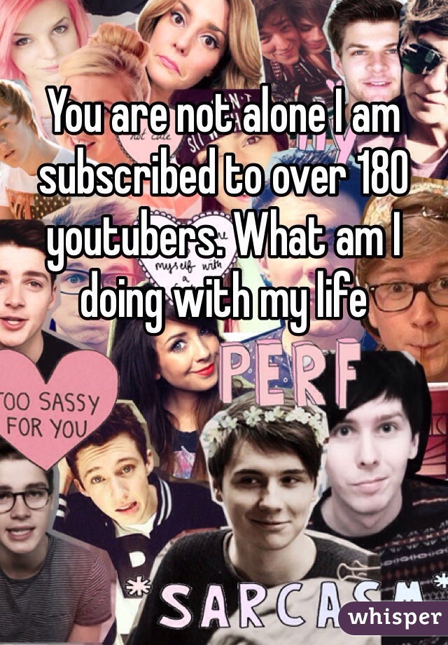 You are not alone I am subscribed to over 180 youtubers. What am I doing with my life 