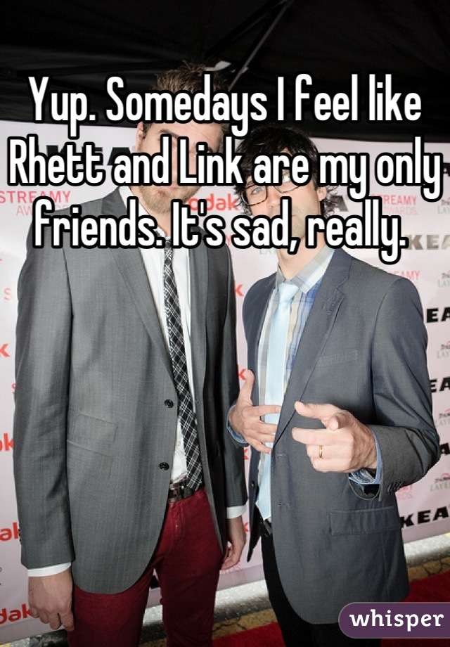 Yup. Somedays I feel like Rhett and Link are my only friends. It's sad, really. 