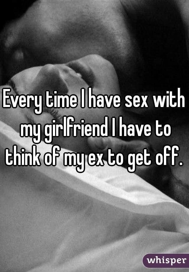 Every time I have sex with my girlfriend I have to think of my ex to get off. 
