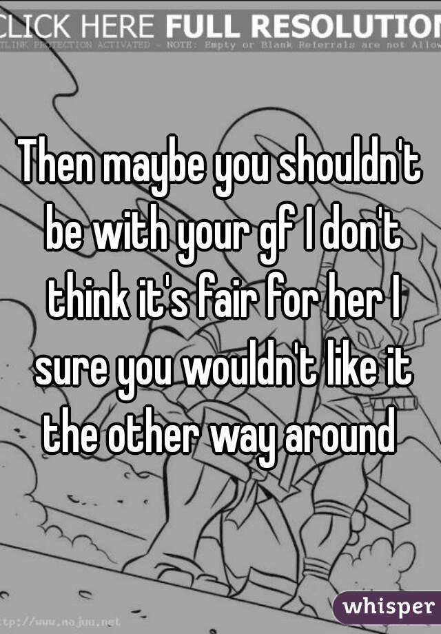 Then maybe you shouldn't be with your gf I don't think it's fair for her I sure you wouldn't like it the other way around 