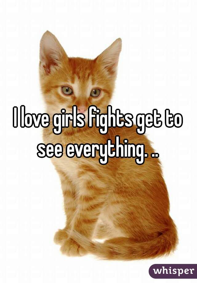 I love girls fights get to see everything. .. 