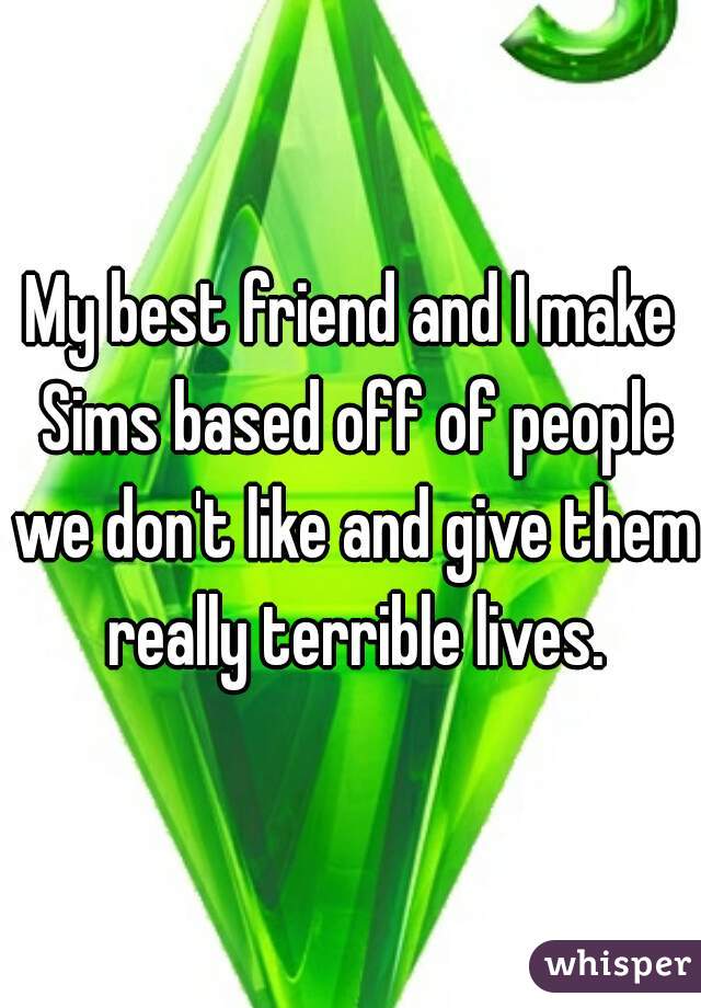 My best friend and I make Sims based off of people we don't like and give them really terrible lives.
