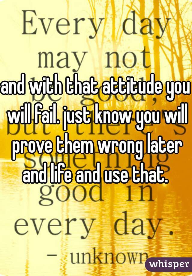 and with that attitude you will fail. just know you will prove them wrong later and life and use that. 
