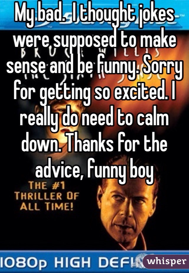 My bad.  I thought jokes were supposed to make sense and be funny. Sorry for getting so excited. I really do need to calm down. Thanks for the advice, funny boy