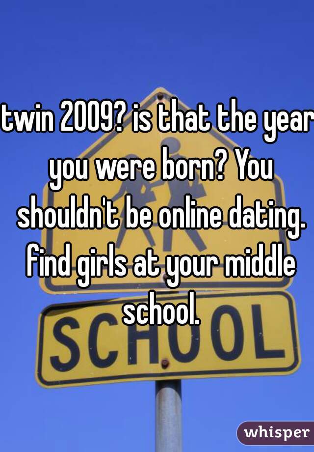 twin 2009? is that the year you were born? You shouldn't be online dating. find girls at your middle school.
