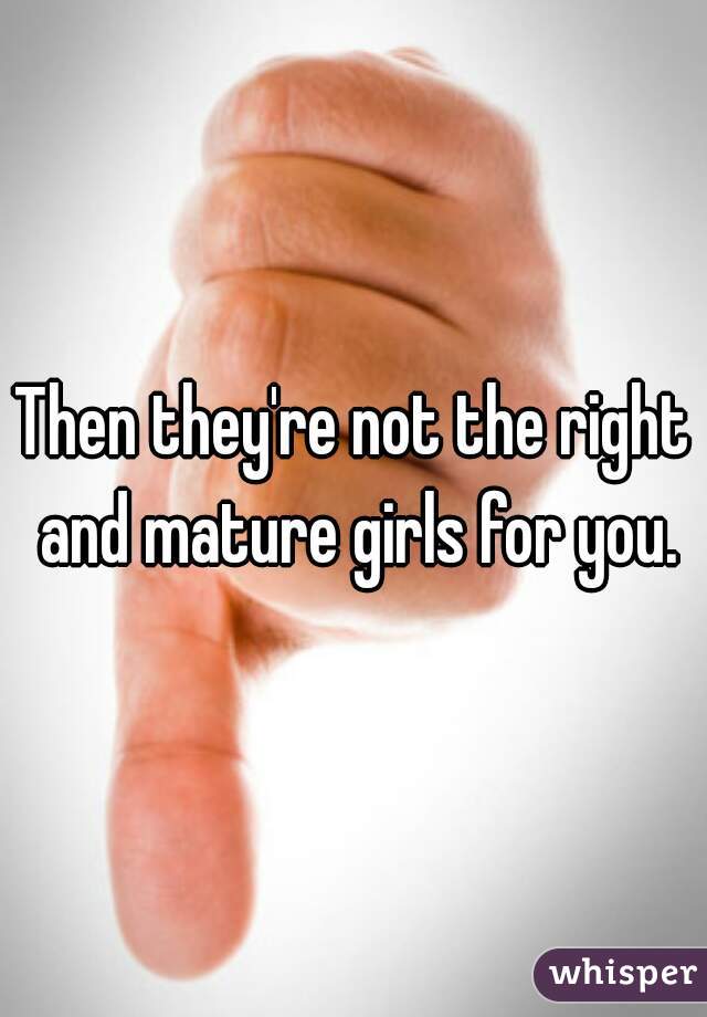 Then they're not the right and mature girls for you.