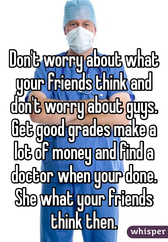 Don't worry about what your friends think and don't worry about guys. Get good grades make a lot of money and find a doctor when your done. She what your friends think then. 