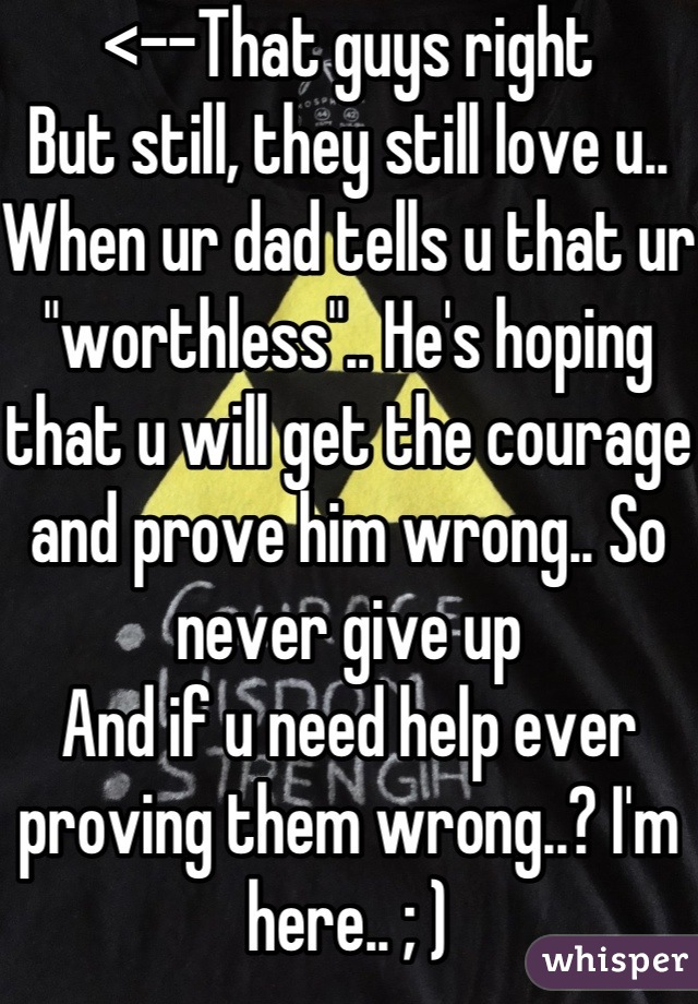 <--That guys right
But still, they still love u..
When ur dad tells u that ur "worthless".. He's hoping that u will get the courage and prove him wrong.. So never give up 
And if u need help ever proving them wrong..? I'm here.. ; )
