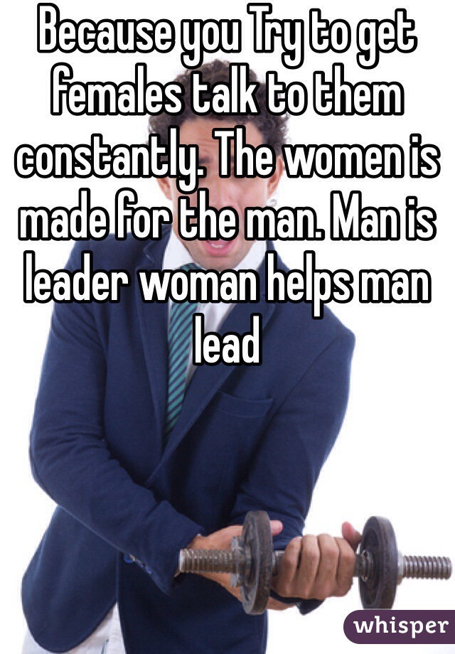 Because you Try to get females talk to them constantly. The women is made for the man. Man is leader woman helps man lead