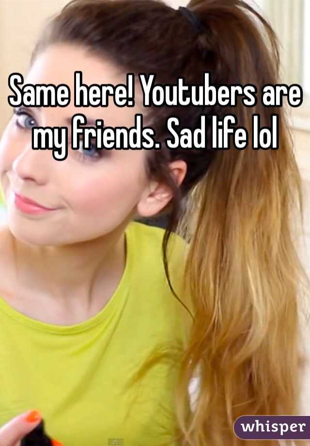 Same here! Youtubers are my friends. Sad life lol 