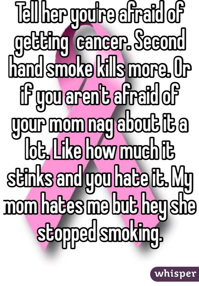 Tell her you're afraid of getting  cancer. Second hand smoke kills more. Or if you aren't afraid of your mom nag about it a lot. Like how much it stinks and you hate it. My mom hates me but hey she stopped smoking. 