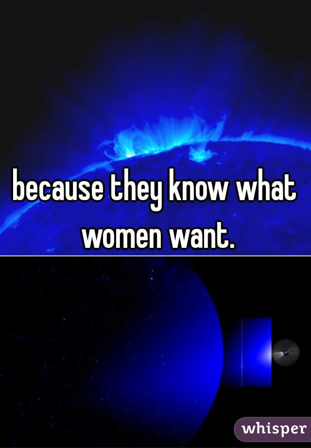 because they know what women want.