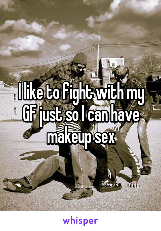 I like to fight with my GF just so I can have makeup sex