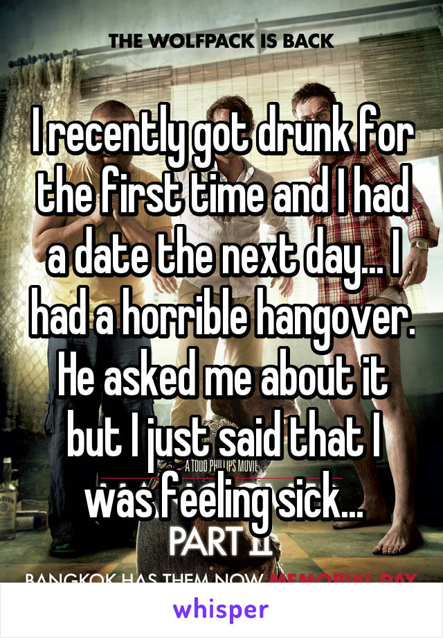 I recently got drunk for the first time and I had a date the next day... I had a horrible hangover. He asked me about it but I just said that I was feeling sick...