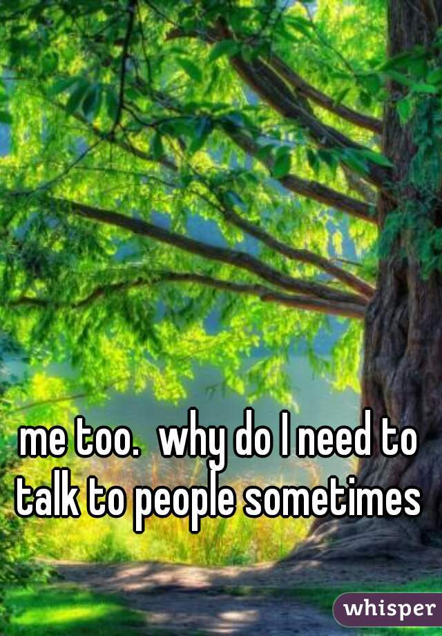 me too.  why do I need to talk to people sometimes 