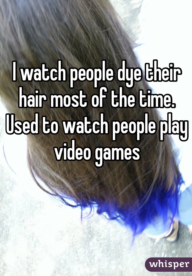 I watch people dye their hair most of the time. Used to watch people play video games 