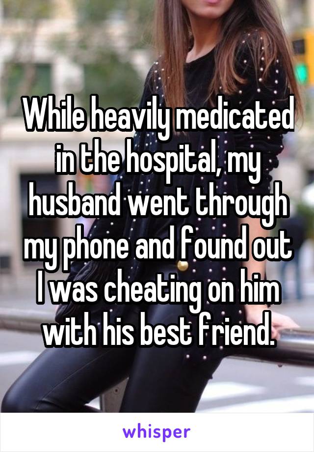 While heavily medicated in the hospital, my husband went through my phone and found out I was cheating on him with his best friend.