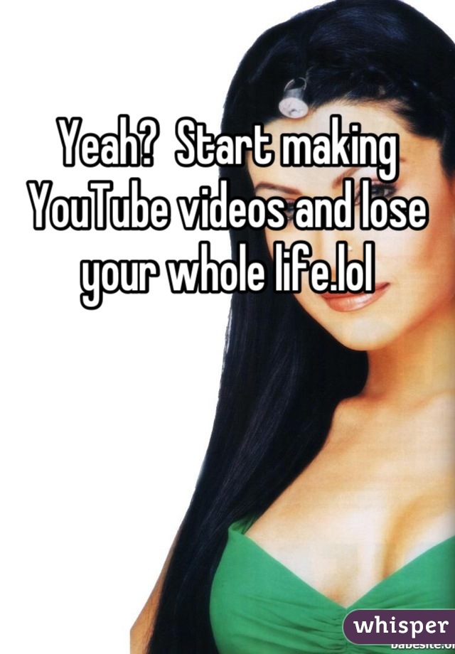 Yeah?  Start making YouTube videos and lose your whole life.lol