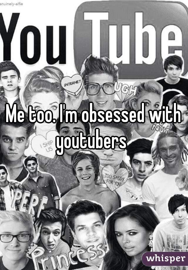 Me too. I'm obsessed with youtubers  