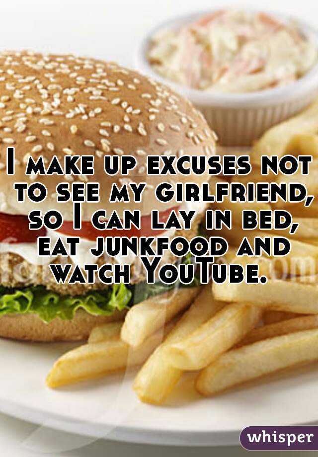 I make up excuses not to see my girlfriend, so I can lay in bed, eat junkfood and watch YouTube. 