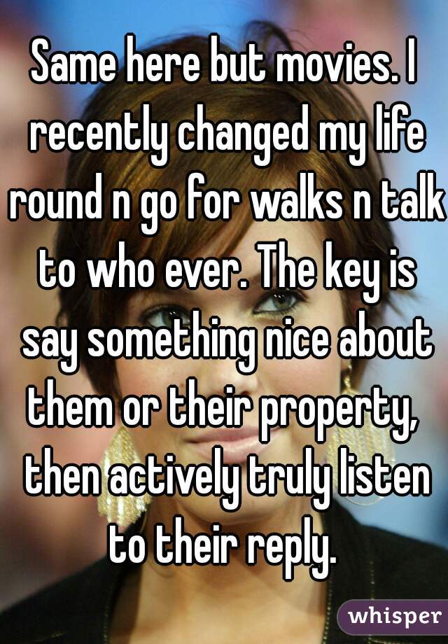 Same here but movies. I recently changed my life round n go for walks n talk to who ever. The key is say something nice about them or their property,  then actively truly listen to their reply. 