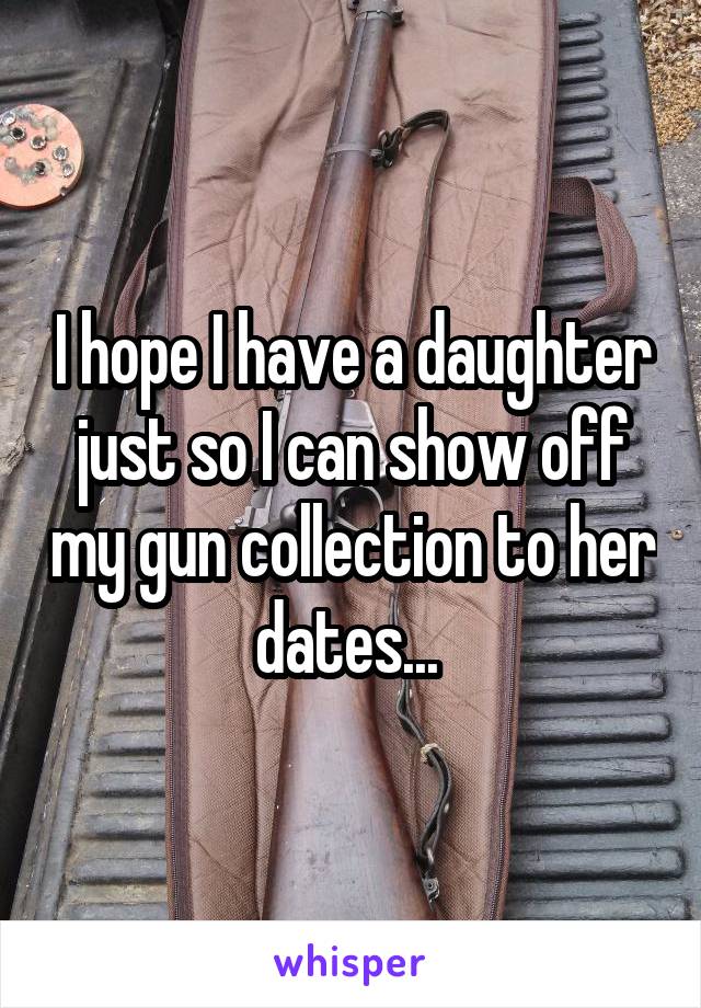 I hope I have a daughter just so I can show off my gun collection to her dates... 