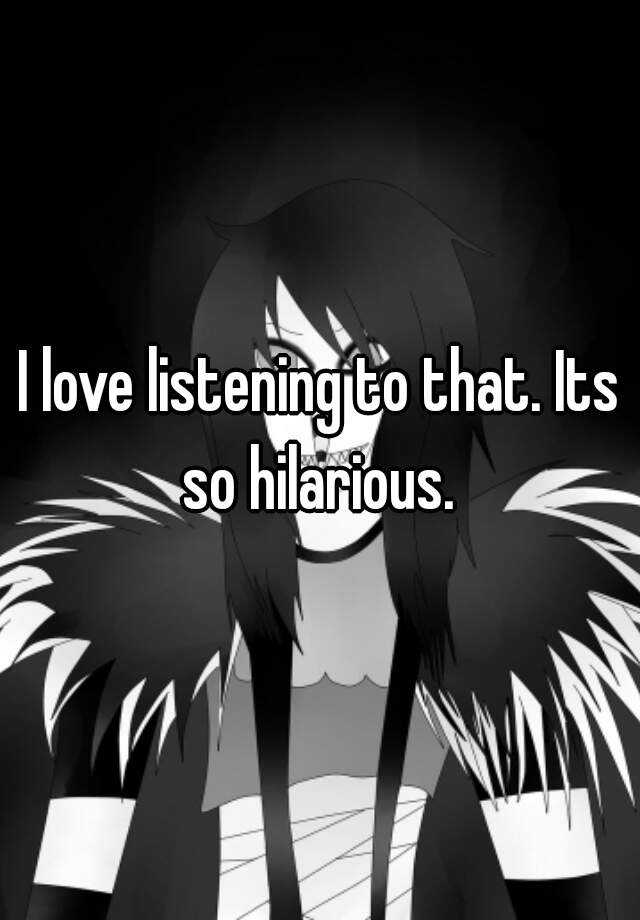 i-love-listening-to-that-its-so-hilarious