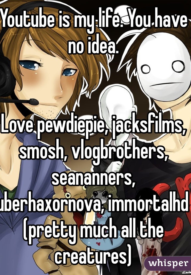 Youtube is my life. You have no idea.


Love pewdiepie, jacksfilms, smosh, vlogbrothers, seananners, uberhaxornova, immortalhd (pretty much all the creatures)