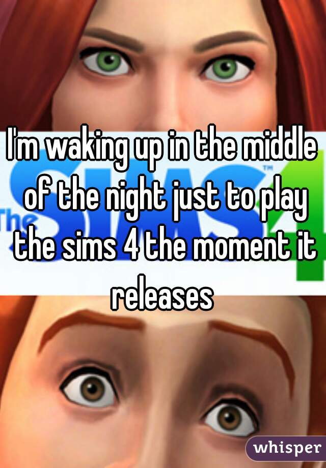 I'm waking up in the middle of the night just to play the sims 4 the moment it releases 