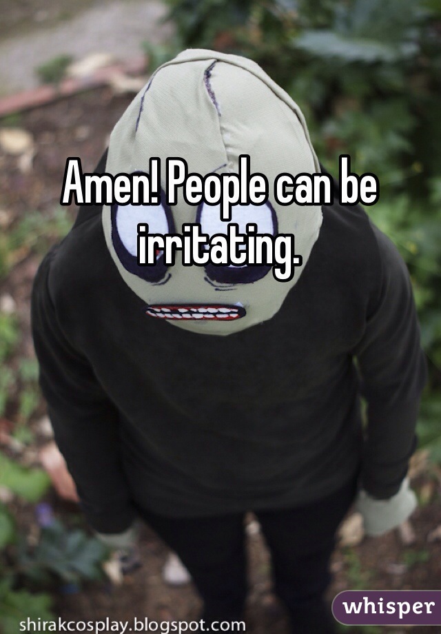 Amen! People can be irritating. 