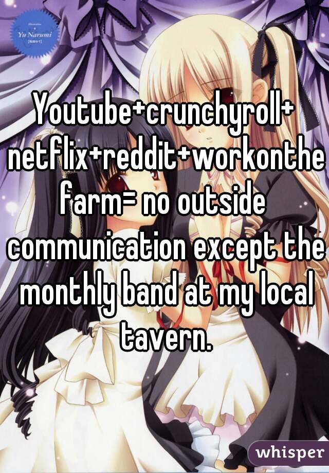 Youtube+crunchyroll+ netflix+reddit+workonthefarm= no outside communication except the monthly band at my local tavern.