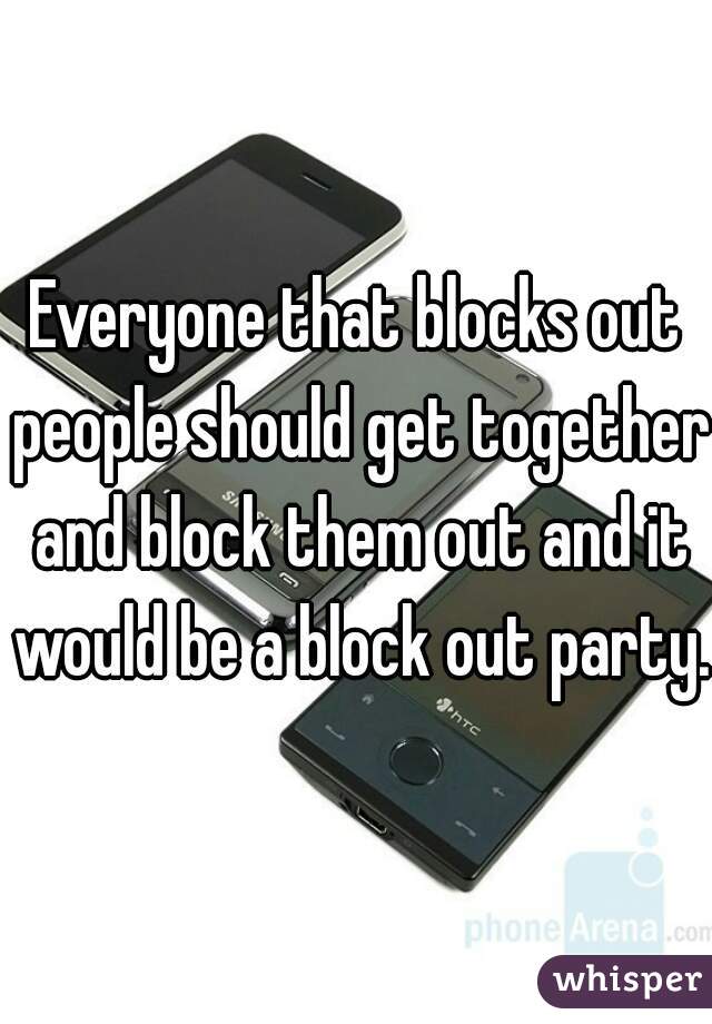 Everyone that blocks out people should get together and block them out and it would be a block out party.