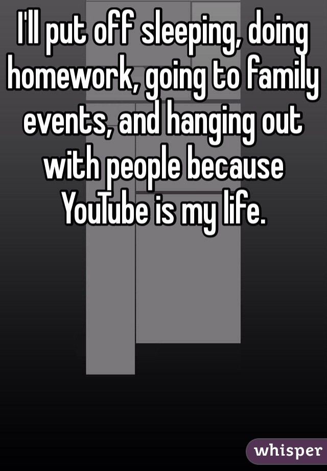 I'll put off sleeping, doing homework, going to family events, and hanging out with people because YouTube is my life. 