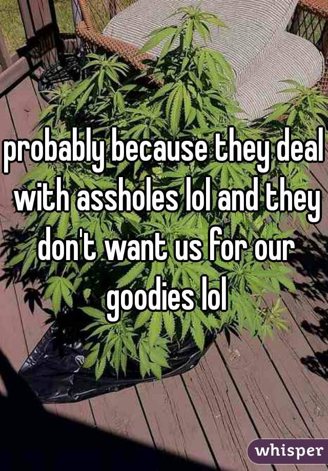 probably because they deal with assholes lol and they don't want us for our goodies lol