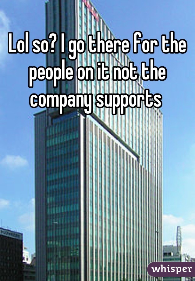 Lol so? I go there for the people on it not the company supports 