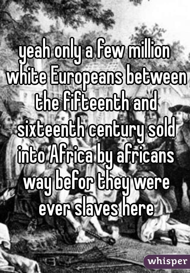 yeah only a few million white Europeans between the fifteenth and sixteenth century sold into Africa by africans way befor they were ever slaves here