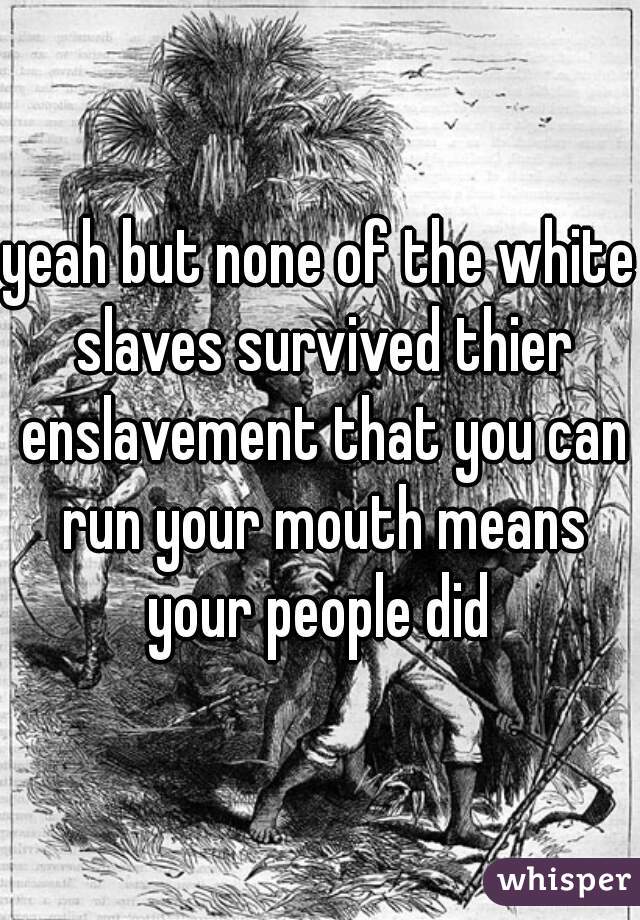 yeah but none of the white slaves survived thier enslavement that you can run your mouth means your people did 