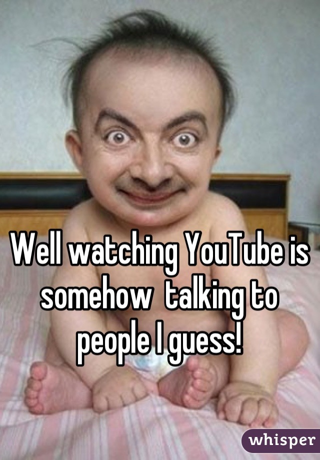 Well watching YouTube is somehow  talking to people I guess!