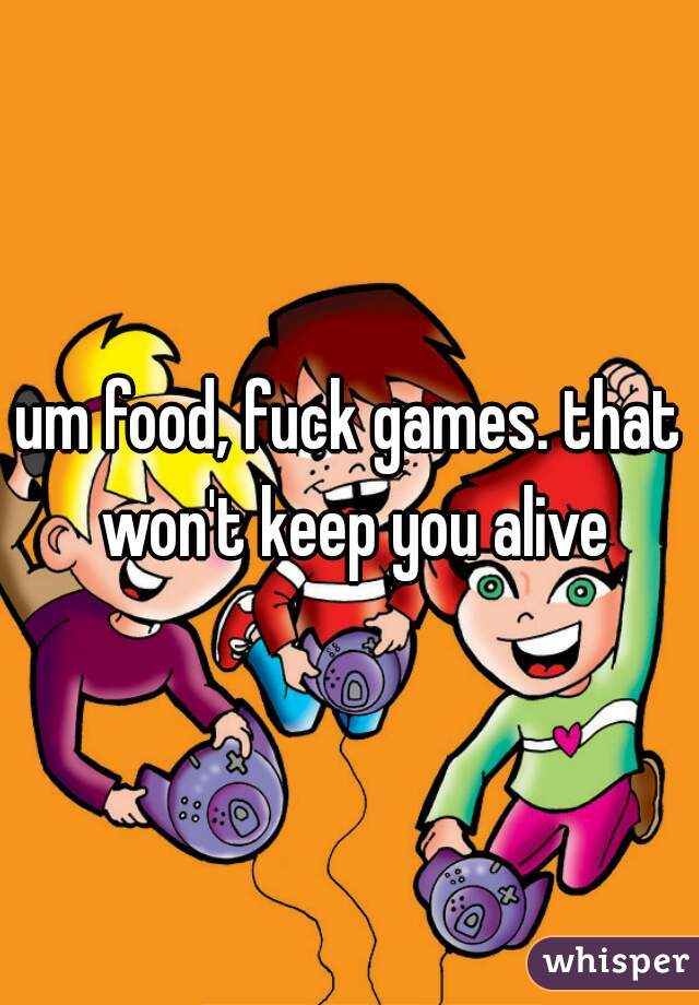 um food, fuck games. that won't keep you alive